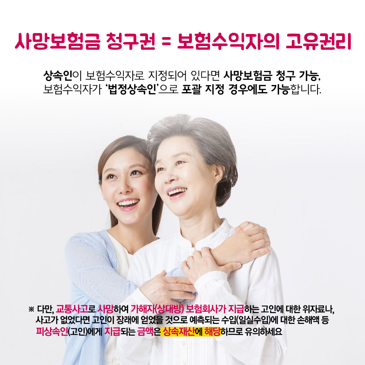 사망보험금 청구권 = 보험수익자의 고유권리, 상속인이 보험수익자로 지정되어 있다면 사망보험금 청구 가능, 보험수익자가 법정상속인으로 포괄 지정 경우에도 가능합니다. * 다만 교통사고로 사망하여 가해자(상대방) 보험회사가 지급하는 고인에 대한 위자료나, 사고가 없었다면 고인이 장래에 얻었을 것으로 예측되는 수입(일실수입)에 대한 손해액 등 피상속인(고인)에게 지급되는 금액은 상속재산에 해당하므로 유의하세요.