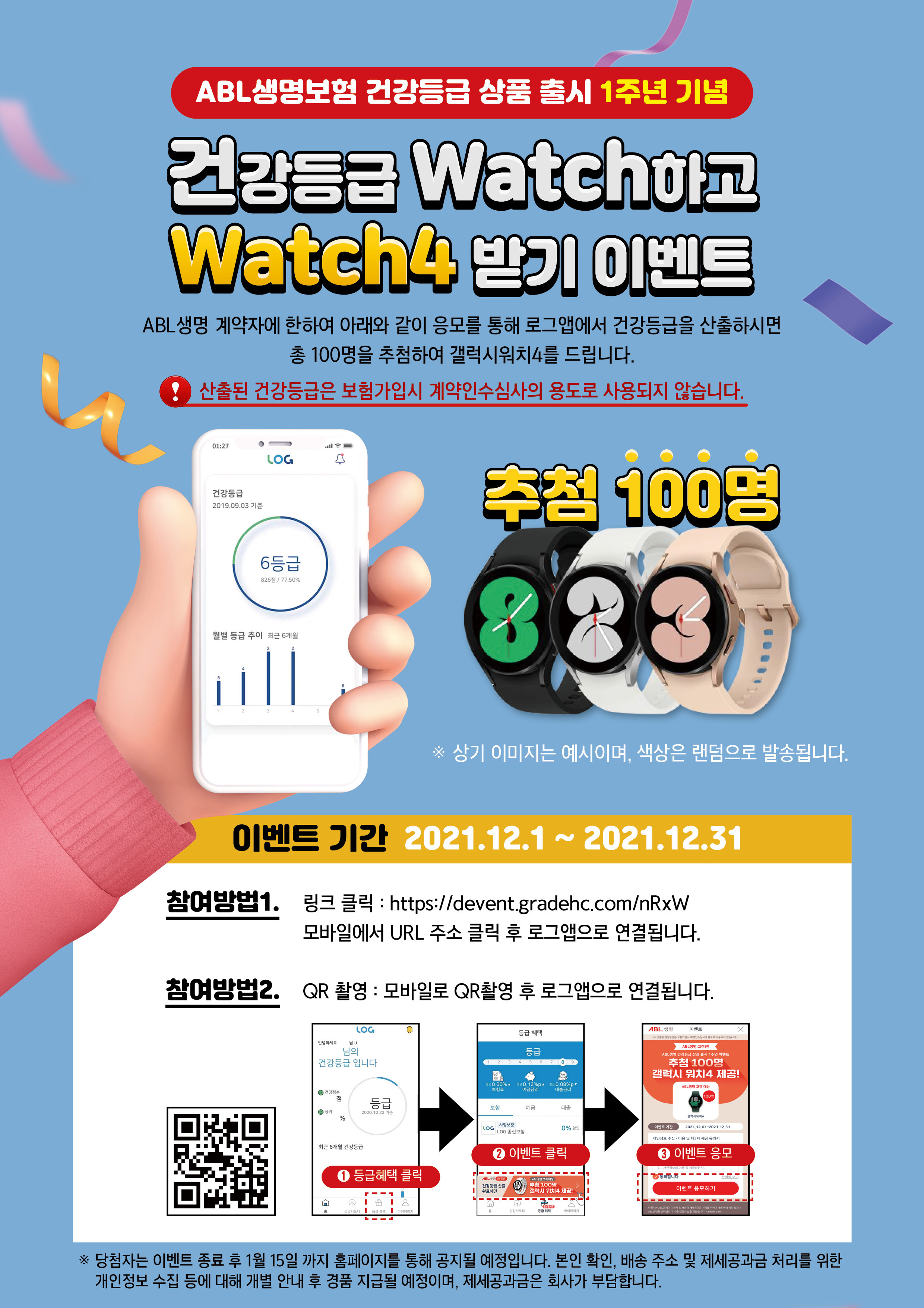 ABL생명보험 건강등급 상품 출시 1주년 기념, 건강등급 Watch하고 Watch4 받기 이벤트, ABL생명 계약자에 한하여 아래와 같이 응모를 통해 로그앱에서 건강등급을 산출하시면 총 100명을 추첨하여 갤럭시 워치4를 드립니다. 산출된 건강등급은 보험가입시 계약인수심사의 용도로 사용되지 않습니다. 추첨 100명, 상기 이미지는 예시이며, 색상은 랜덤으로 발송됩니다.(워치4 3종 검정, 실버, 핑크)