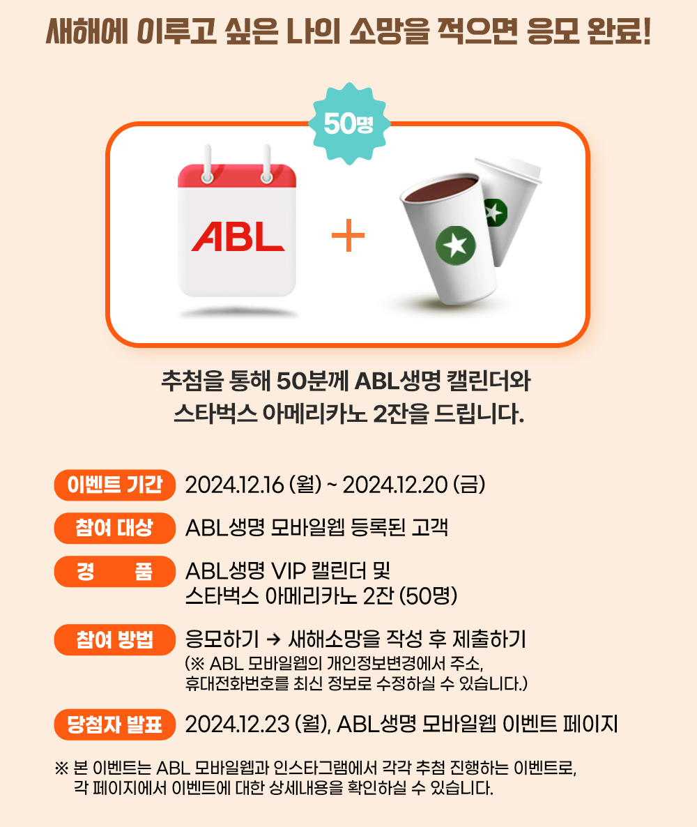 새해에 이루고 싶은 나의 소망을 적으면 응모 완료!, 추첨을 통해 50분께 ABL생명 캘린더와 스타벅스 아메리카노 2잔을 드립니다. 이벤트 기간 : 2024.12.16(월)~2024.12.20(금), 참여 대상 : ABL생명 모바일웹 등록된 고객, 경품 : ABL생명 VIP 캘린더 및 스타벅스 아메리카노 2잔(50명), 참여 방법 : 응모하기  /> 새해소망을 작성 후 제출하기(ABL 모바일웹의 개인정보변경에서 주소, 휴대전화번호를 최신 정보로 수정하실 수 있습니다.), 당첨자 발표 : 2024.12.23(월), ABL생명 모바일웹 이벤트 페이지, 본 이벤트는 ABL모바일웹과 인스타그램에서 각각 추첨 진행하는 이벤트로, 각 페이지에서 이벤트에 대한 상세내용을 확인하실 수 있습니다.