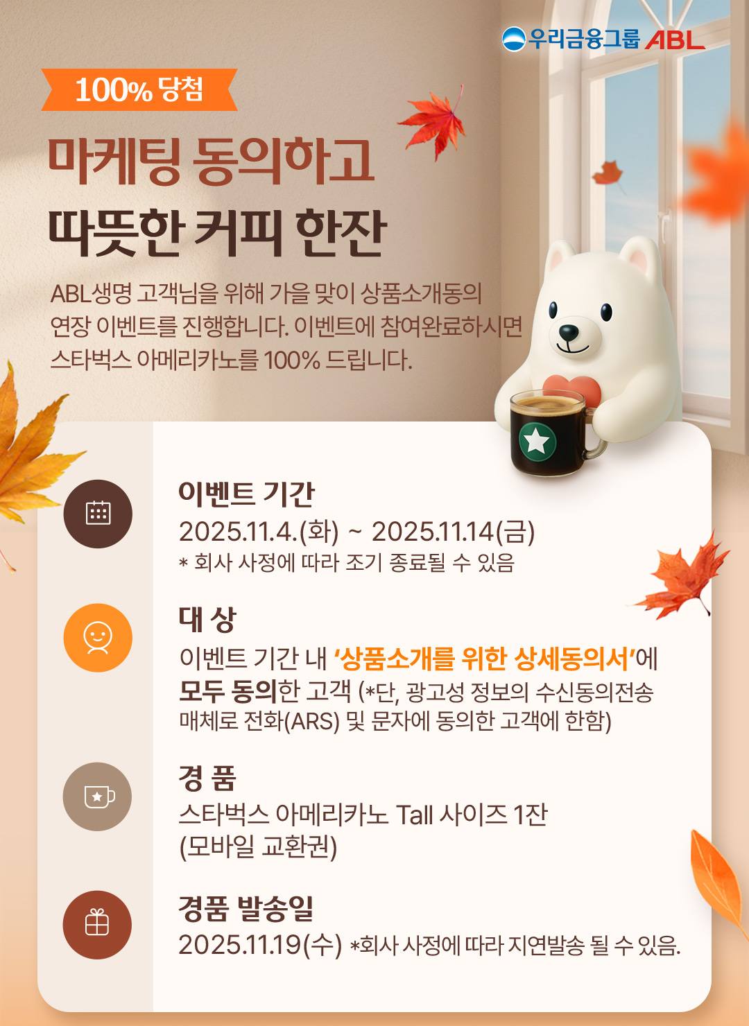 우리금융그룸 ABL, 100%당첨, 마케팅 도으이하고 따뜻한 커피 한잔, ABL생명 고객님을 위햏 가을 맞이 상품소개동의 연장 이벤트를 진행합니다. 이벤트에 참여완료하시면 스타벅스 아메리카노를 100%드립니다. 이벤트 기간 : 2025.11.4(화)~2025.11.14(금), *회사 사정에 따라 조기 종료될 수 있음, 대상 : 이벤트 기간 내 상품소개를 위한 상세동의서에 모두 동의한 고객(*단, 광고성 정보의 수신동의 전송매체로 전화(ARS) 및 문자에 동의한 고객에 한함), 경품 : 스타벅스 아메리카노 Tall 사이즈 1잔(모바일 교환권), 경품 발송일 : 2025.11.19(수) * 회사 사정에 따라 지연발송 될 수 있음