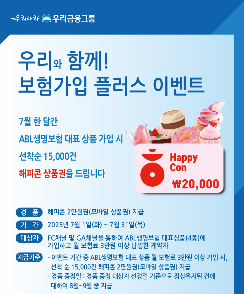 우리나라 우리금융그룹, 우리와 함께! 보험가입 플러스 이벤트, 7월 한 달간 ABL생명보험 대표 상품 가입 시 선착순 15,000건 해피콘 상품권을 드립니다. 경품 : 해피콘 2만원권(모바일 상품권) 지급, 기간 : 2025년 7월 1일(화) ~ 7월 31일(목), 대상자 : FC채널 및 GA채널을 통하여 ABL생명보험 대표상품(4종)에 가입하고 월 보험료 3만원이상 납입한 계약자, 지급기준 : 이벤트 기간 중 ABL생명보험 대표 상품 월 보험료 3만원 이상 가입 시, 선착순 15,000건 해피콘 2만원권(모바일 상품권) 지급, 경품 증정일 - 경품 증정 대상자 선정일 기준으로 정상유지된 건에 대하여 8월~9월 중 지급