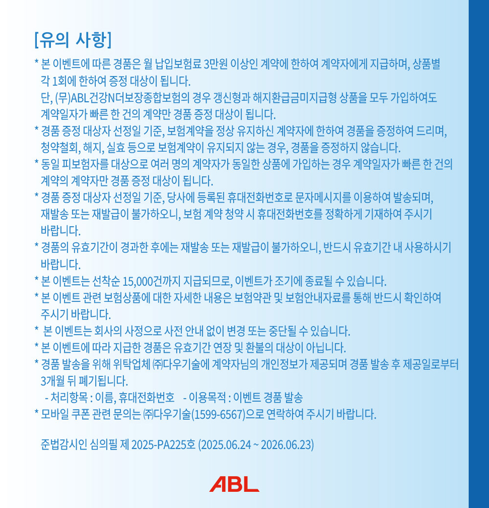 유의사항, 본 이벤트에 따른 경품은 월 납입보험료 3만원 이상인 계약에 한하여 계약자에게 지급하며, 상품별 각 1회에 한하여 증정 대상이 됩니다. 단, (무)ABL건간N더보장종합보험의 경우 갱신형과 해지환급금미지급형 상품을 모두 가입하여도 계약일자가 빠른 한 건의 계약만 경품 증정 대상이 됩니다. 경품 증정 대상자 선정일 기준, 보험계약을 정상 유지하신 계약자에 한하여 경품을 증정하여 드리며, 청약철회, 해지, 실효 등으로 보험계약이 유지되지 않는 경우, 경품을 증정하지 않습니다. 동일 피보험자를 대상으로 여러 명의 계약자가 동일한 상품에 가입하는 경우 계약일자가 빠른 한 건의 계약의 계약자만 경품 증정 대상이 됩니다. 경품 증정 대상자 선정일 기준, 당사에 등록된 휴대전화번호로 문자메시지를 이용하여 발송되며, 재발송 또는 재발급이 불가하오니, 보험 계약 청약 시 휴대전화번호를 정확하게 기재하여 주시기 바랍니다. 경품의 유효기간이 경과한 후에는 재발송 또는 재발급이 불가하오니, 반드시 유효기간 내 사용하시기 바랍니다. 본 이벤트는 선착순 15,000건까지 지급되므로, 이벤트가 조기에 종료될 수 있습니다. 본 이벤트 관련 보험상품에 대한 자세한 내용은 보험약관 및 보험안내자료를 통해 반드시 확인하여 주시기 바랍니다. 본 이벤트는 회사의 사정으로 사전 안내 없이 변경 또는 중단될 수 있습니다. 본 이벤트에 따라 지급한 경품은 유효기간 연장 및 환불의 대상이 아닙니다. 경품 발송을 위해 위탁업체 (주)다우기술에 계약자님의 개인정보가 제공되며 경품 발송 후 제공일로부터 3개월 뒤 폐기됩니다. 처리항목 : 이름, 휴대전화번호, 이용목적 : 이벤트 경품 발송, 모바일 쿠폰 관련 문의는 (주)다우기술(1599-6567)으로 연락하여 주시기 바랍니다. 준법감시인 심의필 제 2025-PA225호 (2025.06.24 ~ 2026.06.23), ABL
