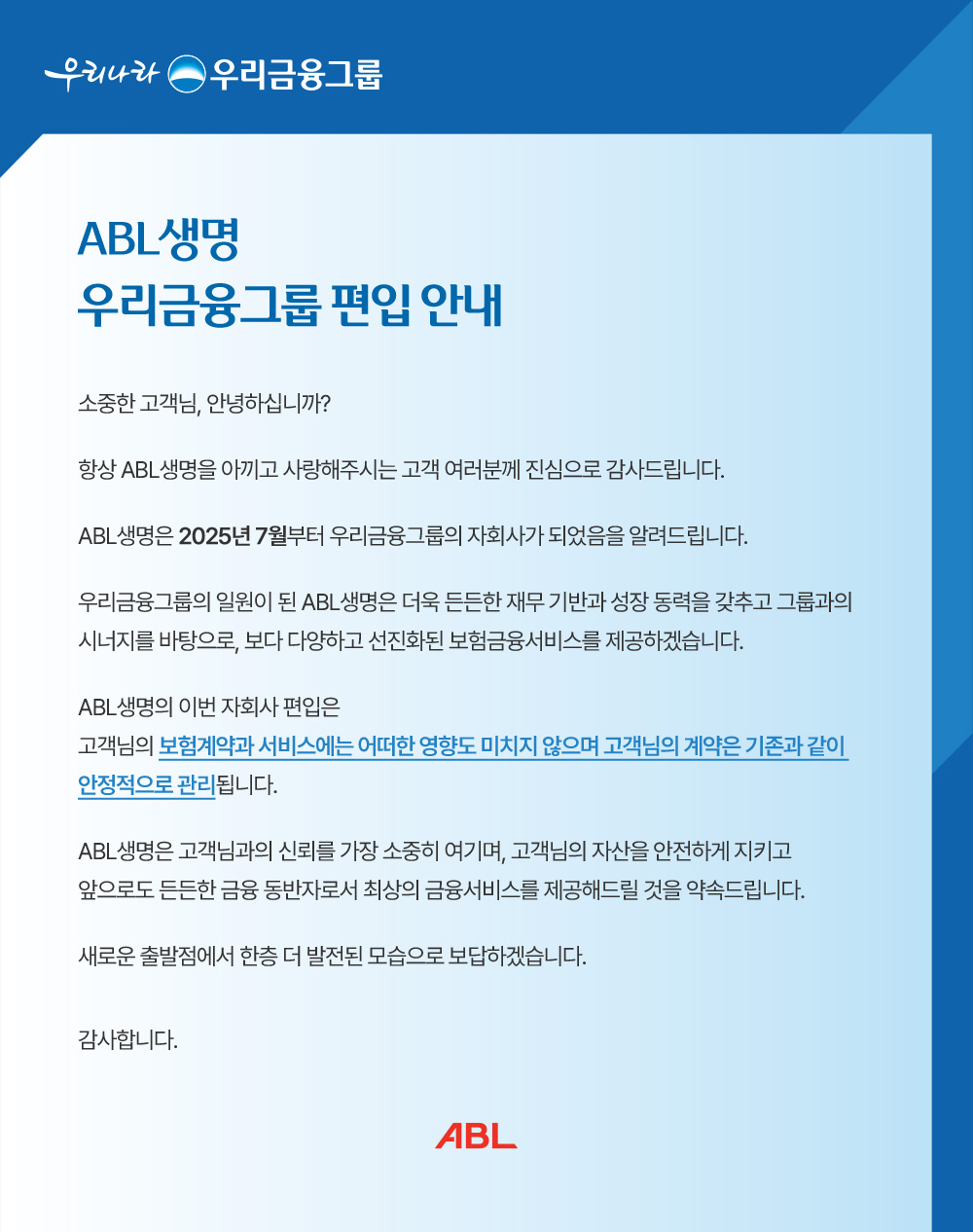 우리나라 우리금융그룹, ABL생명 우리금융그룹 편입 안내, 소중한 고객님, 안녕하십니까? 항상 ABL생명을 아끼고 사랑해주시는 고객 여러분께 진심으로 감사드립니다. ABL생명은 2025년 7월부터 우리금융그룹의 자회사가 되었음을 알려드립니다. 우리금융그룹의 일원이 된 ABL생명은 더욱 든든한 재무 기반과 성장 동력을 갖추고 그룹과의 시너지를 바탕으로, 보다 다양하고 선진화된 보험금융서비스를 제공하겠습니다. ABL생명의 이번 자회사 편입은 고객님의 보험계약과 서비스에 어떠한 영향도 미치지 않으며 고객님의 계약은 기존과 같이 안정적으로 관리됩니다. ABL생명은 고객님과의 신뢰를 가장 소중히 여기며, 고객님의 자산을 안전하게 지키고 앞으로도 든든한 금융 동반자로서 최상의 금융서비스를 제공해드릴 것을 약속드립니다. 새로운 출발점에 한층 더 발전된 모습으로 보답하겠습니다. 감사합니다.ABL